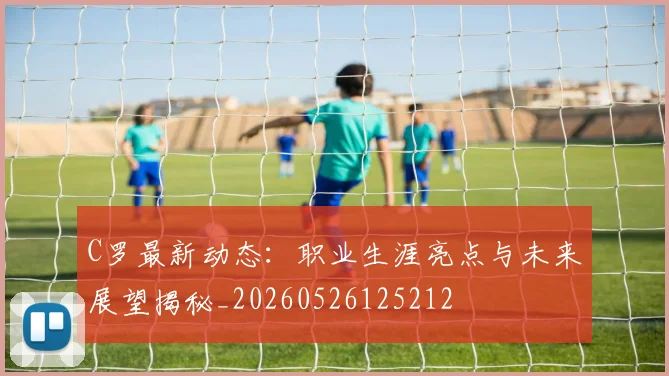 C罗最新动态：职业生涯亮点与未来展望揭秘_20260526125212