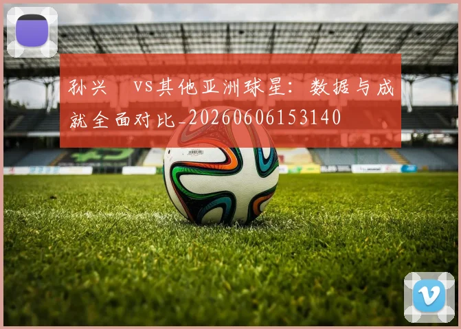 孙兴慜vs其他亚洲球星:数据与成就全面对比_20260606153140