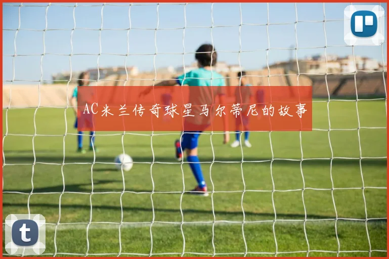 AC米兰传奇球星马尔蒂尼的故事