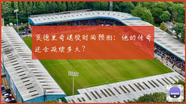 莫德里奇退役时间预测:他的传奇还会延续多久?