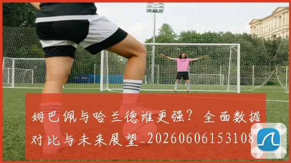 姆巴佩与哈兰德谁更强？全面数据对比与未来展望_20260606153108