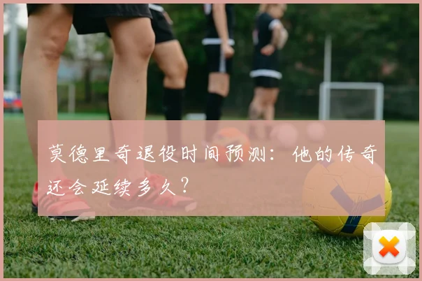 莫德里奇退役时间预测:他的传奇还会延续多久?