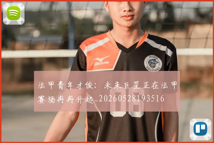 法甲青年才俊:未来巨星正在法甲赛场冉冉升起_20260528193516