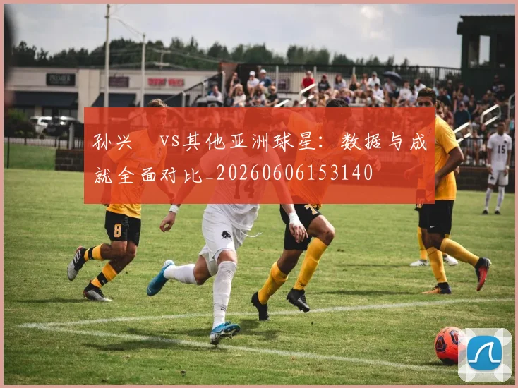 孙兴慜vs其他亚洲球星：数据与成就全面对比_20260606153140