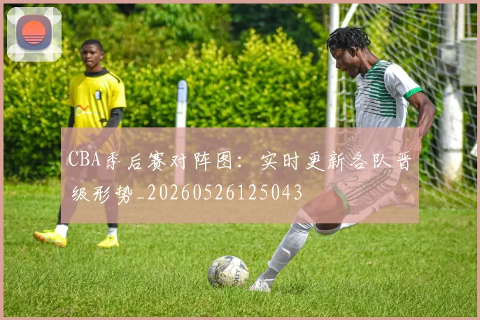 CBA季后赛对阵图：实时更新各队晋级形势_20260526125043