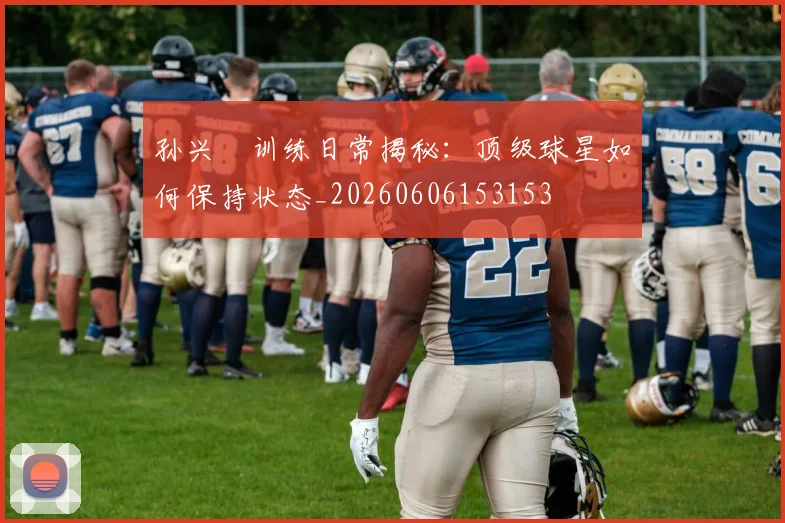 孙兴慜训练日常揭秘:顶级球星如何保持状态_20260606153153